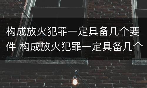 构成放火犯罪一定具备几个要件 构成放火犯罪一定具备几个要件吗