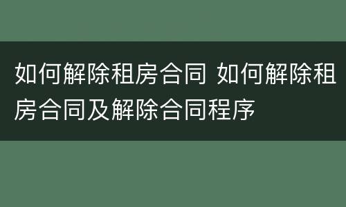 如何解除租房合同 如何解除租房合同及解除合同程序