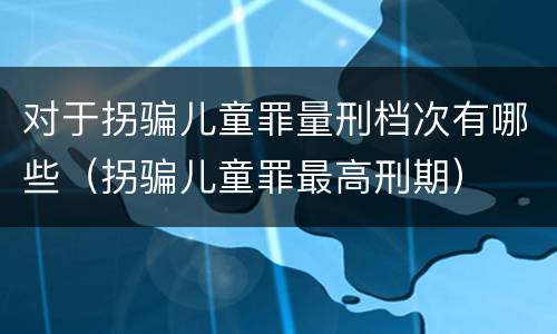 对于拐骗儿童罪量刑档次有哪些（拐骗儿童罪最高刑期）