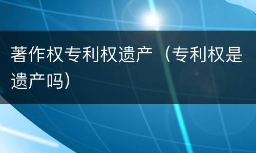 著作权专利权遗产（专利权是遗产吗）