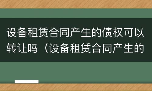 设备租赁合同产生的债权可以转让吗（设备租赁合同产生的债权可以转让吗为什么）
