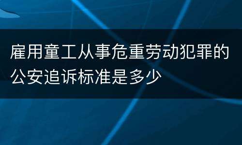 雇用童工从事危重劳动犯罪的公安追诉标准是多少