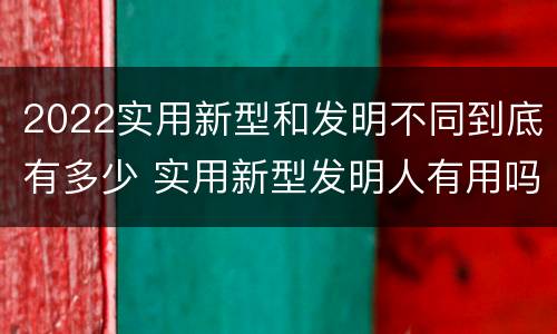 2022实用新型和发明不同到底有多少 实用新型发明人有用吗