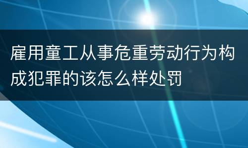 雇用童工从事危重劳动行为构成犯罪的该怎么样处罚