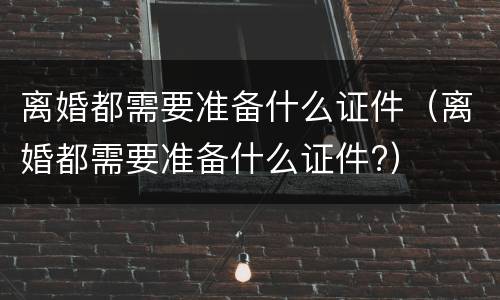 离婚都需要准备什么证件（离婚都需要准备什么证件?）