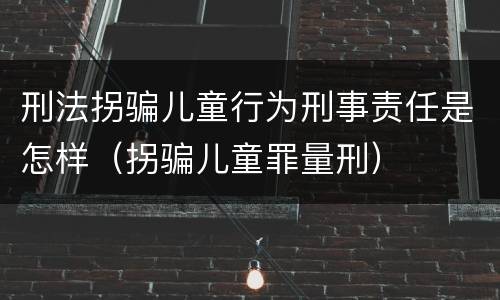 刑法拐骗儿童行为刑事责任是怎样（拐骗儿童罪量刑）