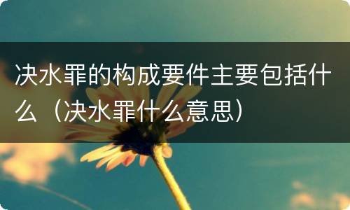 决水罪的构成要件主要包括什么（决水罪什么意思）