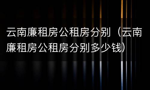 云南廉租房公租房分别（云南廉租房公租房分别多少钱）