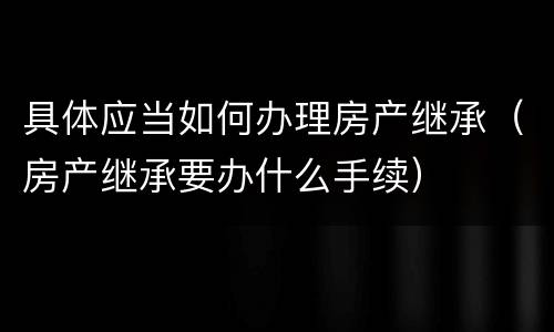 具体应当如何办理房产继承（房产继承要办什么手续）