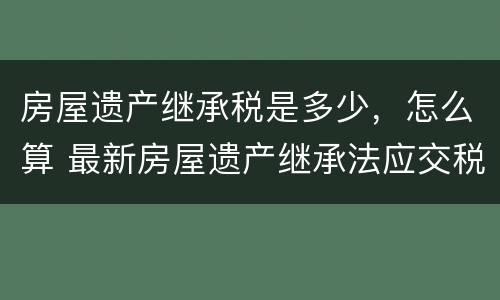 房屋遗产继承税是多少，怎么算 最新房屋遗产继承法应交税多少