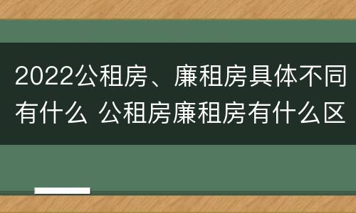 2022公租房、廉租房具体不同有什么 公租房廉租房有什么区别?