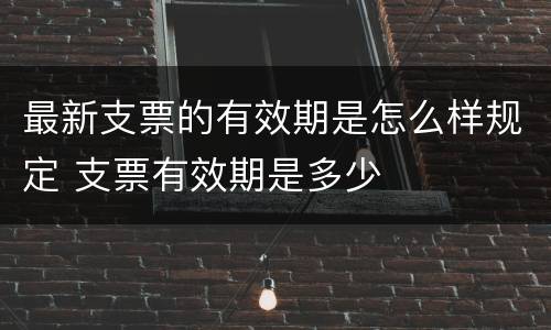 最新支票的有效期是怎么样规定 支票有效期是多少