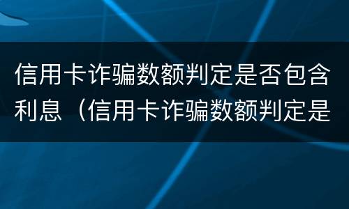 信用卡诈骗数额判定是否包含利息（信用卡诈骗数额判定是否包含利息费用）