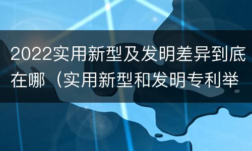 2022实用新型及发明差异到底在哪（实用新型和发明专利举例）