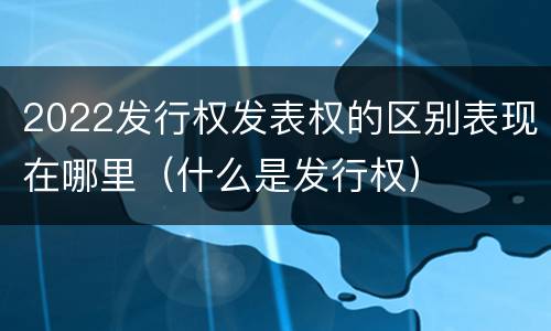 2022发行权发表权的区别表现在哪里（什么是发行权）