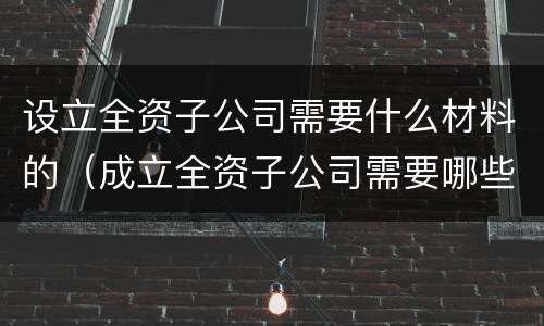 设立全资子公司需要什么材料的（成立全资子公司需要哪些资料）