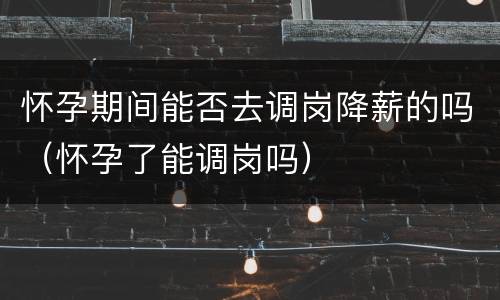 怀孕期间能否去调岗降薪的吗（怀孕了能调岗吗）