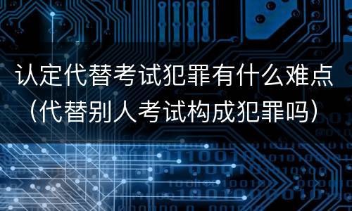 认定代替考试犯罪有什么难点（代替别人考试构成犯罪吗）