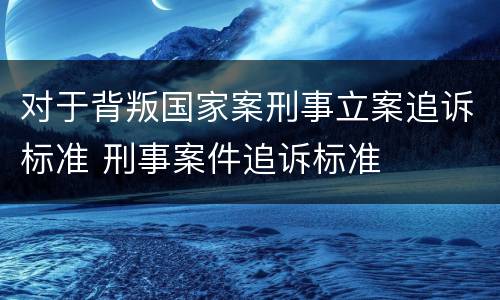 对于背叛国家案刑事立案追诉标准 刑事案件追诉标准