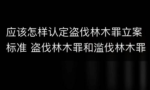 应该怎样认定盗伐林木罪立案标准 盗伐林木罪和滥伐林木罪的立案标准