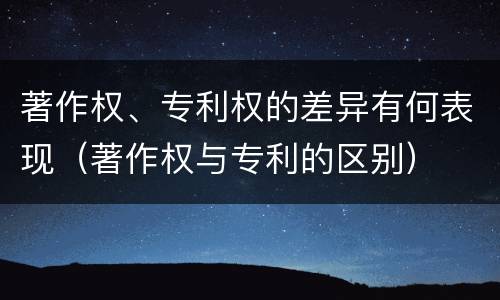 著作权、专利权的差异有何表现（著作权与专利的区别）