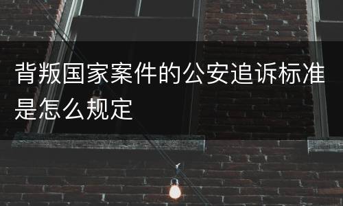 背叛国家案件的公安追诉标准是怎么规定