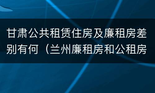 甘肃公共租赁住房及廉租房差别有何（兰州廉租房和公租房的区别）