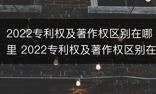 2022专利权及著作权区别在哪里 2022专利权及著作权区别在哪里查