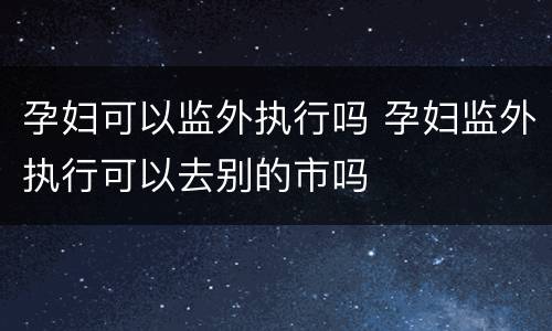 孕妇可以监外执行吗 孕妇监外执行可以去别的市吗