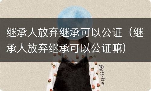 继承人放弃继承可以公证（继承人放弃继承可以公证嘛）