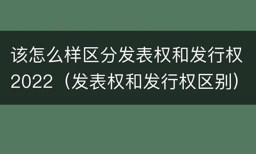 该怎么样区分发表权和发行权2022（发表权和发行权区别）