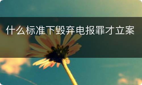 什么标准下毁弃电报罪才立案