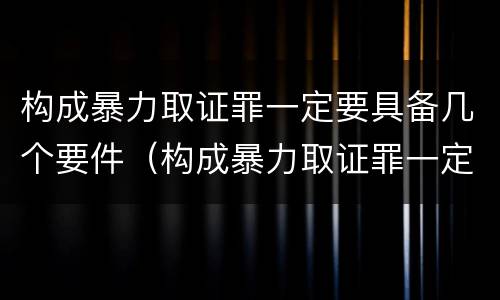 构成暴力取证罪一定要具备几个要件（构成暴力取证罪一定要具备几个要件）