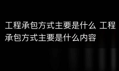工程承包方式主要是什么 工程承包方式主要是什么内容