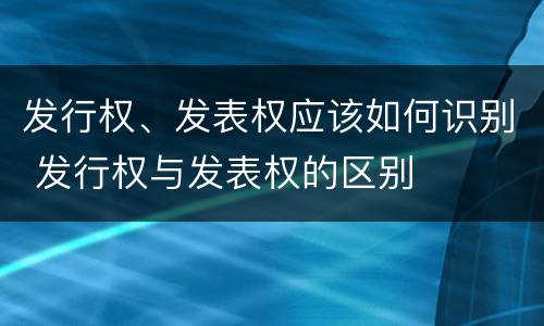 发行权、发表权应该如何识别 发行权与发表权的区别