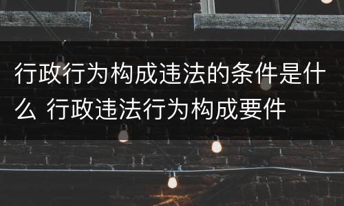 行政行为构成违法的条件是什么 行政违法行为构成要件