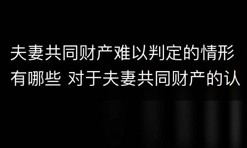 夫妻共同财产难以判定的情形有哪些 对于夫妻共同财产的认定