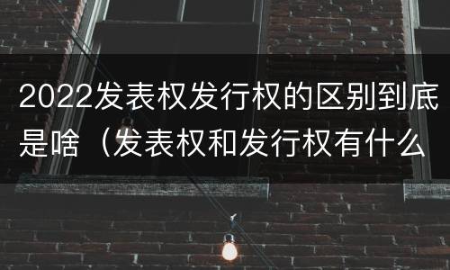 2022发表权发行权的区别到底是啥（发表权和发行权有什么区别）