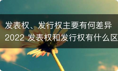 发表权、发行权主要有何差异2022 发表权和发行权有什么区别