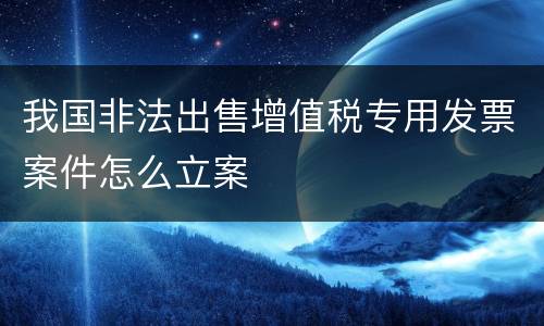 我国非法出售增值税专用发票案件怎么立案
