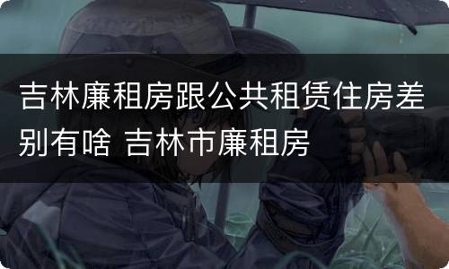 吉林廉租房跟公共租赁住房差别有啥 吉林市廉租房