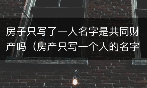 房子只写了一人名字是共同财产吗（房产只写一个人的名字有什么好处）