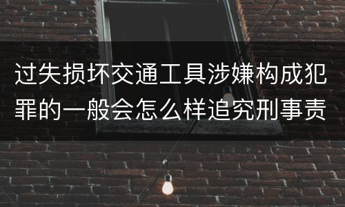 过失损坏交通工具涉嫌构成犯罪的一般会怎么样追究刑事责任