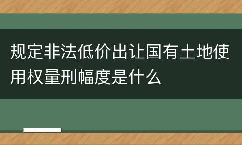 规定非法低价出让国有土地使用权量刑幅度是什么