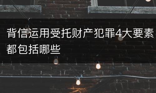 背信运用受托财产犯罪4大要素都包括哪些