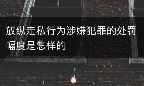 放纵走私行为涉嫌犯罪的处罚幅度是怎样的