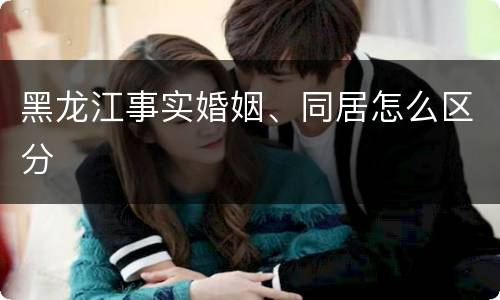 黑龙江事实婚姻、同居怎么区分