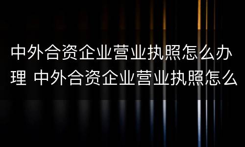 中外合资企业营业执照怎么办理 中外合资企业营业执照怎么办理流程