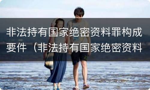 非法持有国家绝密资料罪构成要件（非法持有国家绝密资料罪构成要件有哪些）