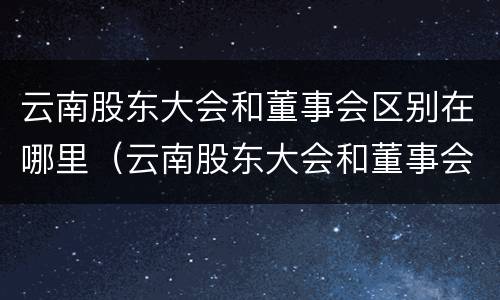 云南股东大会和董事会区别在哪里（云南股东大会和董事会区别在哪里呢）